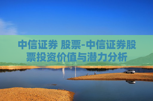 中信证券 股票-中信证券股票投资价值与潜力分析