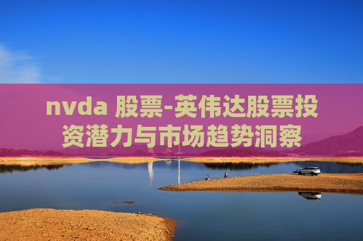 nvda 股票-英伟达股票投资潜力与市场趋势洞察