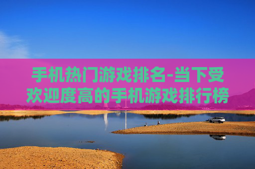 手机热门游戏排名-当下受欢迎度高的手机游戏排行榜单
