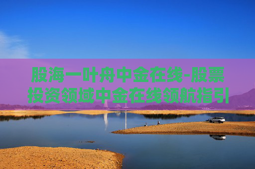 股海一叶舟中金在线-股票投资领域中金在线领航指引