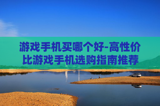 游戏手机买哪个好-高性价比游戏手机选购指南推荐