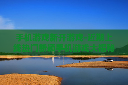手机游戏新开游戏-近期上线热门新颖手机游戏大揭秘
