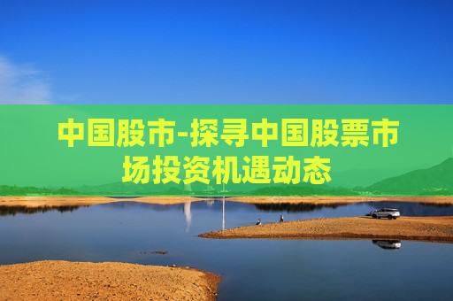 中国股市-探寻中国股票市场投资机遇动态