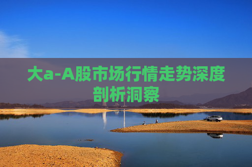 大a-A股市场行情走势深度剖析洞察