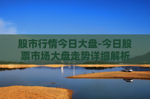 股市行情今日大盘-今日股票市场大盘走势详细解析