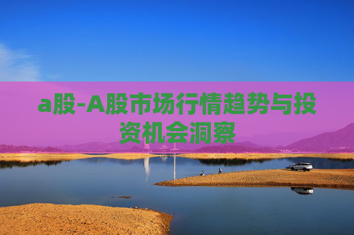a股-A股市场行情趋势与投资机会洞察