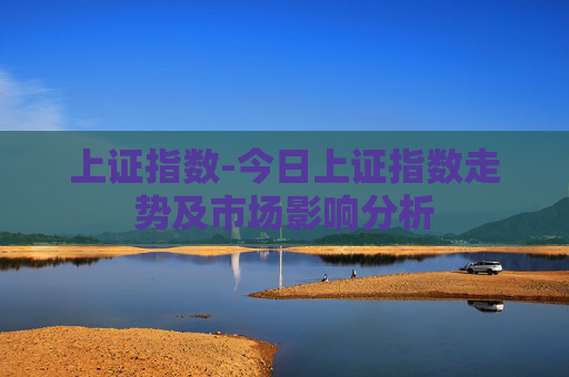 上证指数-今日上证指数走势及市场影响分析