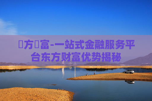 東方財富-一站式金融服务平台东方财富优势揭秘