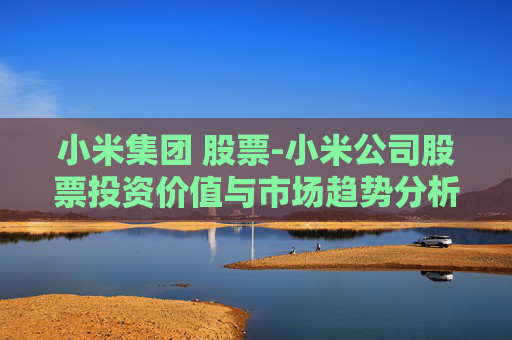 小米集团 股票-小米公司股票投资价值与市场趋势分析