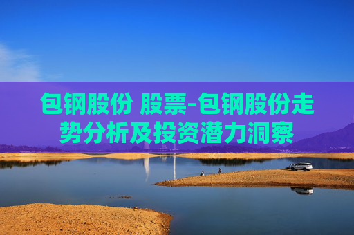 包钢股份 股票-包钢股份走势分析及投资潜力洞察