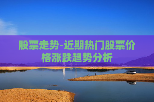 股票走势-近期热门股票价格涨跌趋势分析