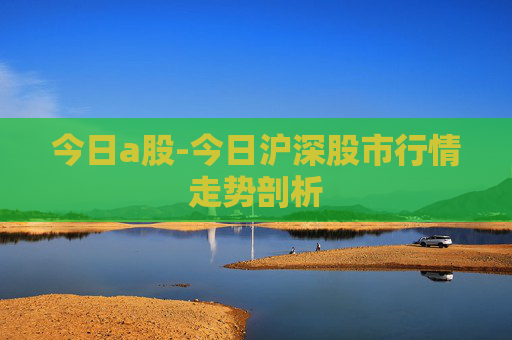 今日a股-今日沪深股市行情走势剖析