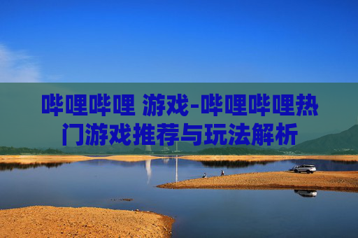 哔哩哔哩 游戏-哔哩哔哩热门游戏推荐与玩法解析