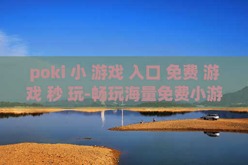 poki 小 游戏 入口 免费 游戏 秒 玩-畅玩海量免费小游戏无需下载立即开启