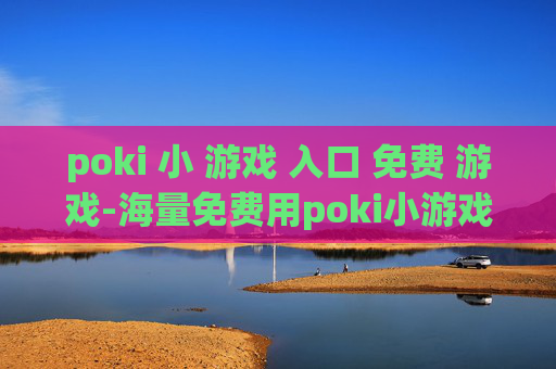 poki 小 游戏 入口 免费 游戏-海量免费用poki小游戏便捷进入途径