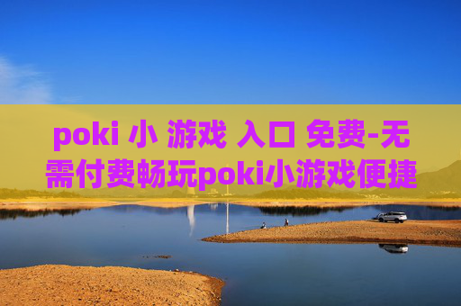 poki 小 游戏 入口 免费-无需付费畅玩poki小游戏便捷通道