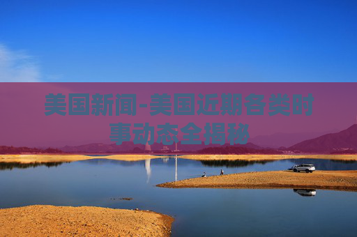 美国新闻-美国近期各类时事动态全揭秘