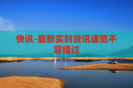 快讯-最新实时资讯速览不容错过