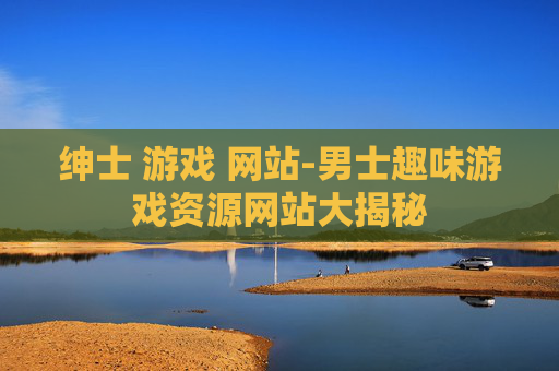 绅士 游戏 网站-男士趣味游戏资源网站大揭秘