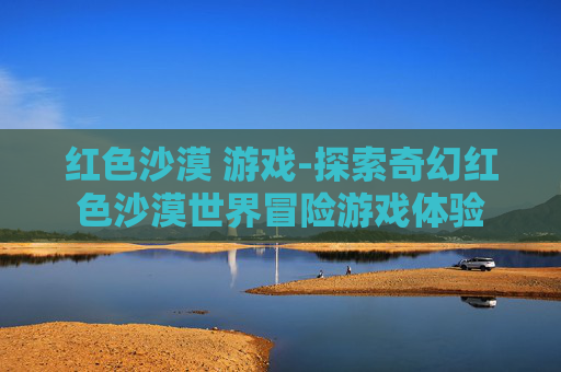 红色沙漠 游戏-探索奇幻红色沙漠世界冒险游戏体验