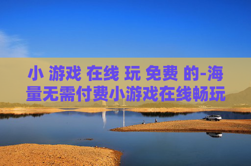 小 游戏 在线 玩 免费 的-海量无需付费小游戏在线畅玩体验