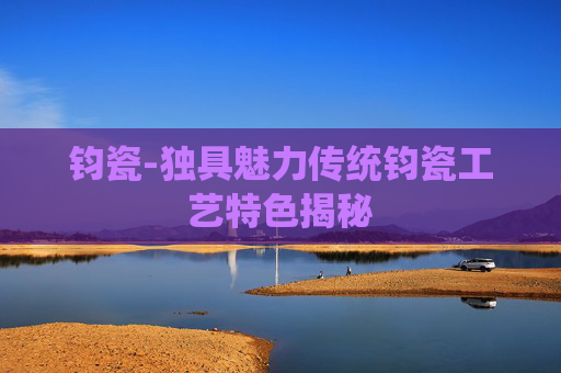 钧瓷-独具魅力传统钧瓷工艺特色揭秘