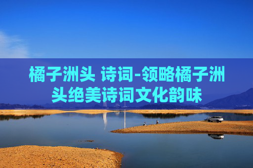 橘子洲头 诗词-领略橘子洲头绝美诗词文化韵味