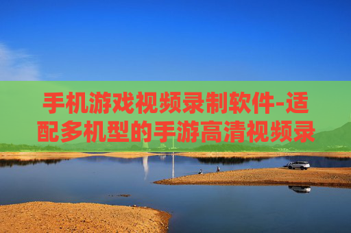手机游戏视频录制软件-适配多机型的手游高清视频录制工具