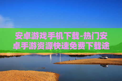 安卓游戏手机下载-热门安卓手游资源快速免费下载途径