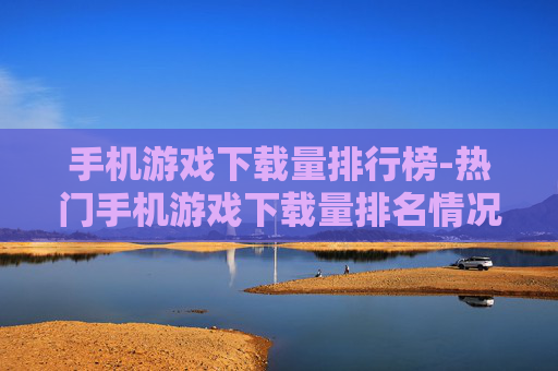 手机游戏下载量排行榜-热门手机游戏下载量排名情况一览 手机游戏下载量排行榜-热门手机游戏下载量排名情况一览