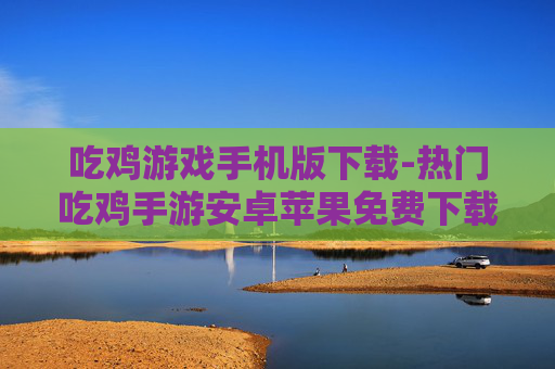 吃鸡游戏手机版下载-热门吃鸡手游安卓苹果免费下载渠道 吃鸡游戏手机版下载-热门吃鸡手游安卓苹果免费下载渠道