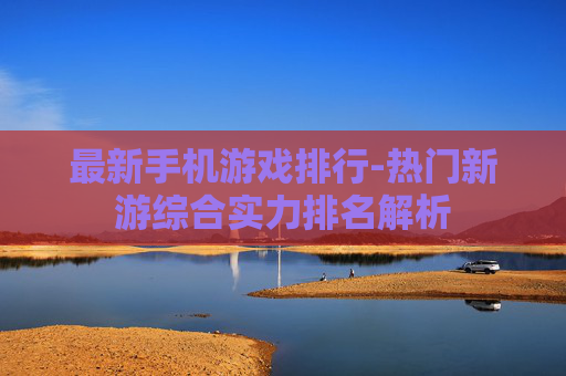 最新手机游戏排行-热门新游综合实力排名解析 最新手机游戏排行-热门新游综合实力排名解析
