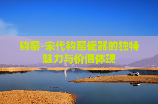 钧窑-宋代钧窑瓷器的独特魅力与价值体现 钧窑-宋代钧窑瓷器的独特魅力与价值体现