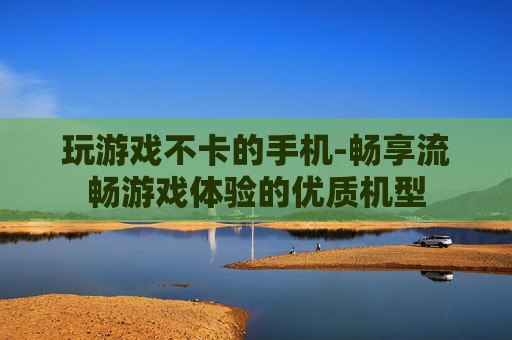 玩游戏不卡的手机-畅享流畅游戏体验的优质机型