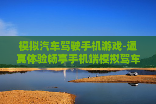 模拟汽车驾驶手机游戏-逼真体验畅享手机端模拟驾车乐趣