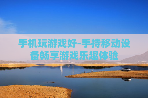 手机玩游戏好-手持移动设备畅享游戏乐趣体验 手机玩游戏好-手持移动设备畅享游戏乐趣体验