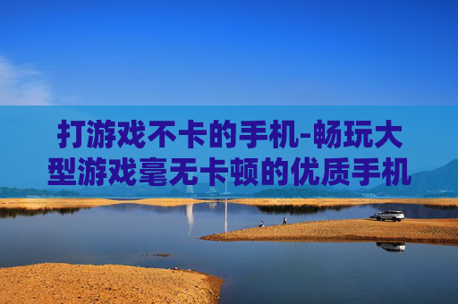 打游戏不卡的手机-畅玩大型游戏毫无卡顿的优质手机