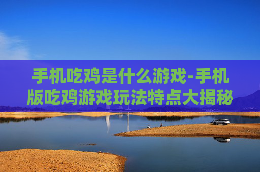 手机吃鸡是什么游戏-手机版吃鸡游戏玩法特点大揭秘 手机吃鸡是什么游戏-手机版吃鸡游戏玩法特点大揭秘