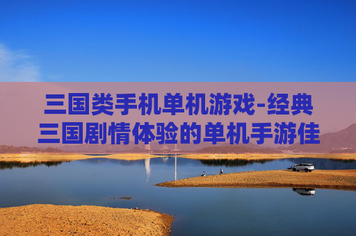 三国类手机单机游戏-经典三国剧情体验的单机手游佳作 三国类手机单机游戏-经典三国剧情体验的单机手游佳作
