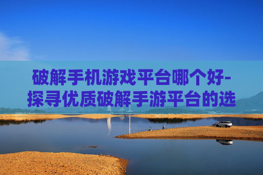 破解手机游戏平台哪个好-探寻优质破解手游平台的选择秘诀