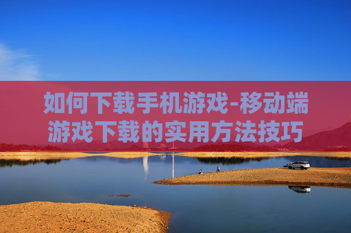 如何下载手机游戏-移动端游戏下载的实用方法技巧