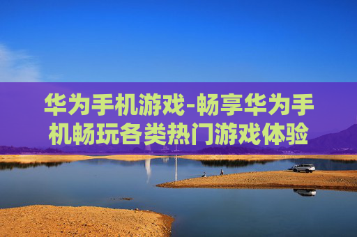 华为手机游戏-畅享华为手机畅玩各类热门游戏体验 华为手机游戏-畅享华为手机畅玩各类热门游戏体验