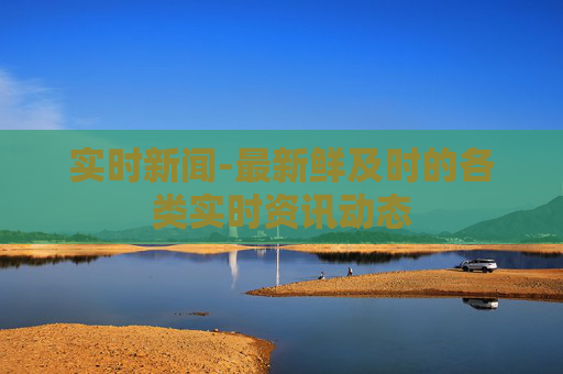 实时新闻-最新鲜及时的各类实时资讯动态