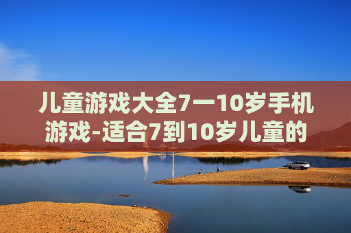 儿童游戏大全7一10岁手机游戏-适合7到10岁儿童的热门手机游戏集