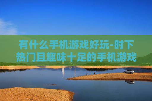 有什么手机游戏好玩-时下热门且趣味十足的手机游戏推荐