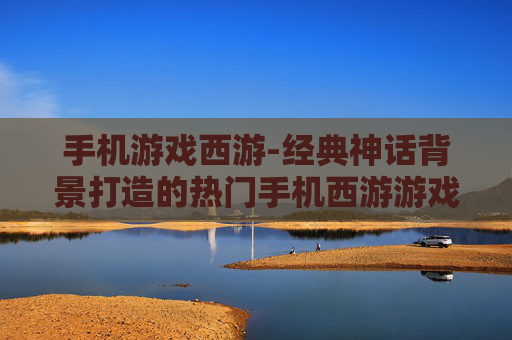 手机游戏西游-经典神话背景打造的热门手机西游游戏
