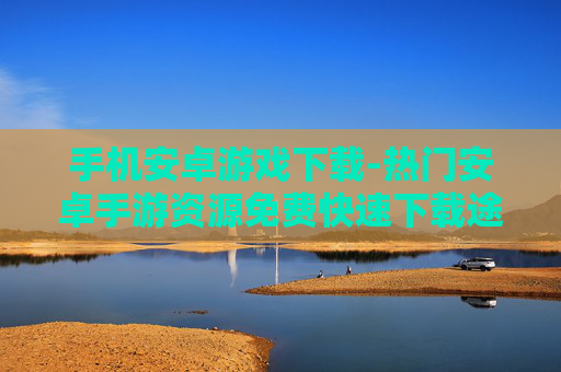 手机安卓游戏下载-热门安卓手游资源免费快速下载途径