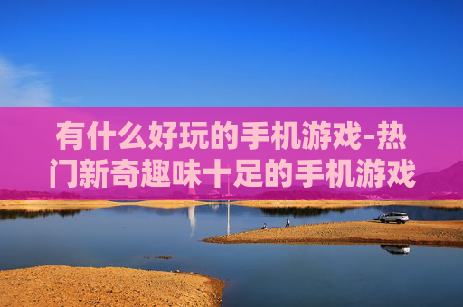 有什么好玩的手机游戏-热门新奇趣味十足的手机游戏推荐