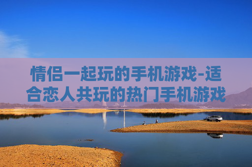 情侣一起玩的手机游戏-适合恋人共玩的热门手机游戏推荐