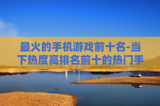 最火的手机游戏前十名-当下热度高排名前十的热门手游